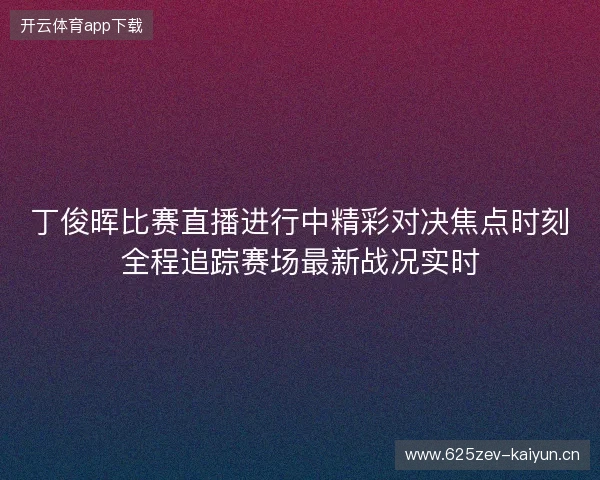 丁俊晖比赛直播进行中精彩对决焦点时刻全程追踪赛场最新战况实时