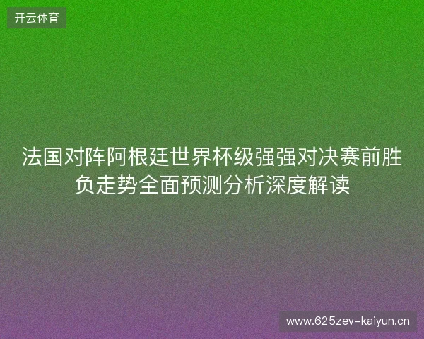 法国对阵阿根廷世界杯级强强对决赛前胜负走势全面预测分析深度解读 法国对阵阿根廷世界杯级强强对决赛前胜负走势全面预测分析深度解读