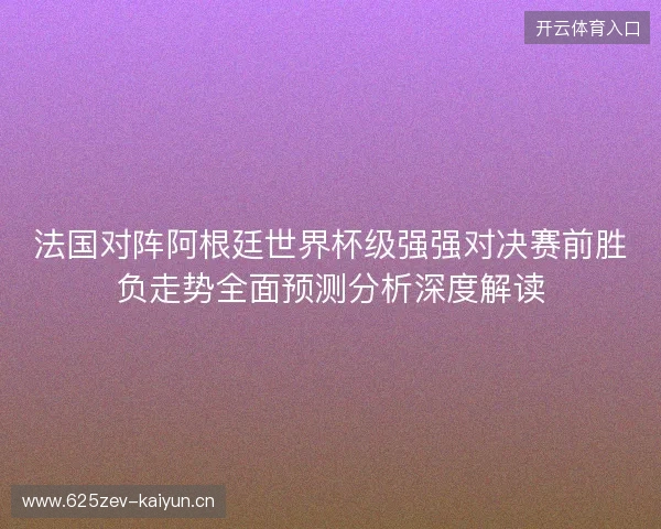 法国对阵阿根廷世界杯级强强对决赛前胜负走势全面预测分析深度解读 法国对阵阿根廷世界杯级强强对决赛前胜负走势全面预测分析深度解读