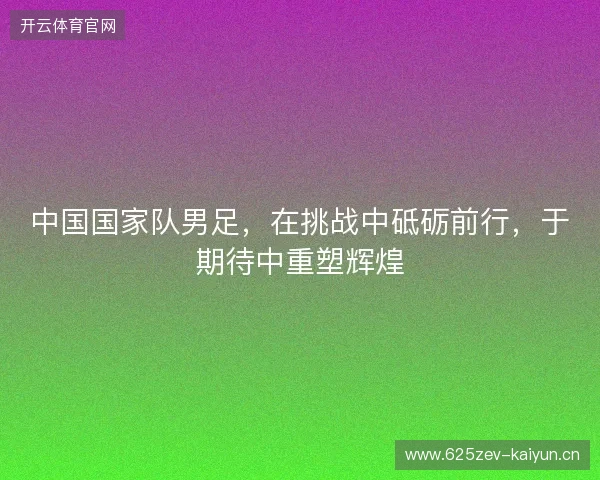 中国国家队男足，在挑战中砥砺前行，于期待中重塑辉煌